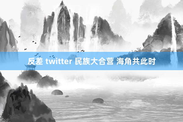 反差 twitter 民族大合营 海角共此时