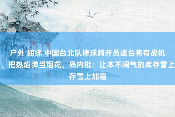 户外 捆绑 中国台北队棒球洞开员返台将有战机招待、把热焰弹当烟花，岛内批：让本不阔气的库存雪上加霜