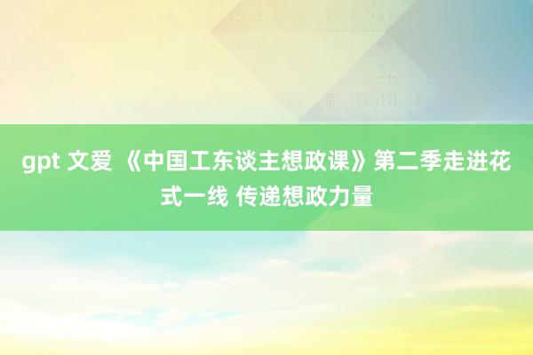 gpt 文爱 《中国工东谈主想政课》第二季走进花式一线 传递想政力量