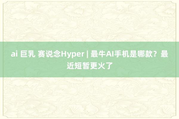 ai 巨乳 赛说念Hyper | 最牛AI手机是哪款？最近短暂更火了