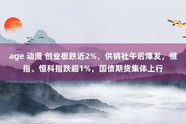 age 动漫 创业板跌近2%，供销社午后爆发，恒指、恒科指跌超1%，国债期货集体上行