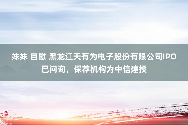 妹妹 自慰 黑龙江天有为电子股份有限公司IPO已问询，保荐机构为中信建投