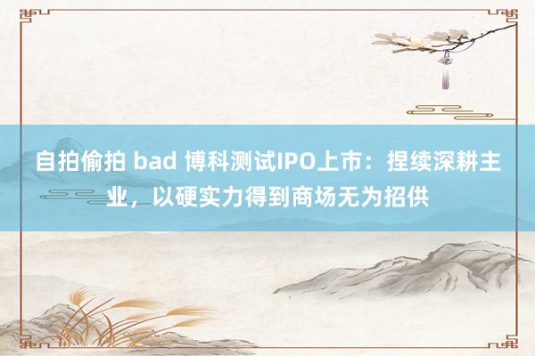 自拍偷拍 bad 博科测试IPO上市：捏续深耕主业，以硬实力得到商场无为招供