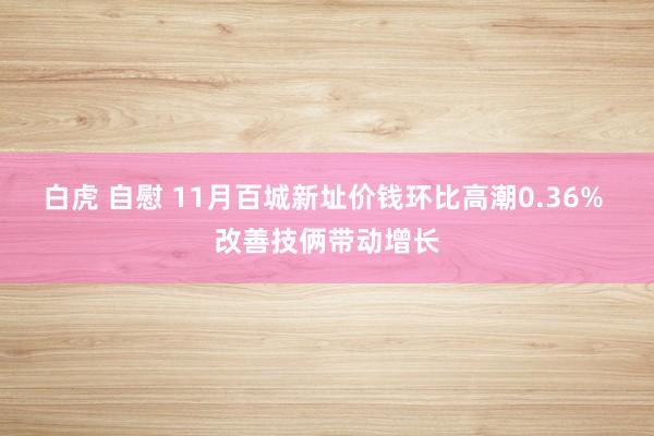 白虎 自慰 11月百城新址价钱环比高潮0.36% 改善技俩带动增长