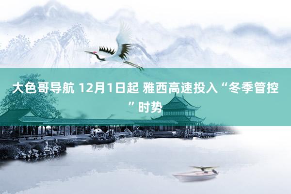 大色哥导航 12月1日起 雅西高速投入“冬季管控”时势