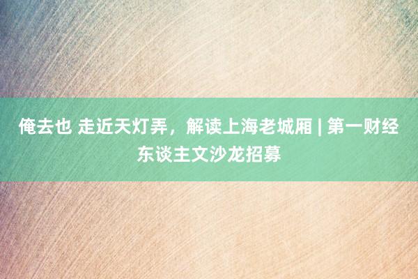 俺去也 走近天灯弄，解读上海老城厢 | 第一财经东谈主文沙龙招募