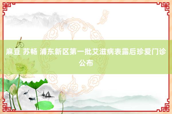 麻豆 苏畅 浦东新区第一批艾滋病表露后珍爱门诊公布