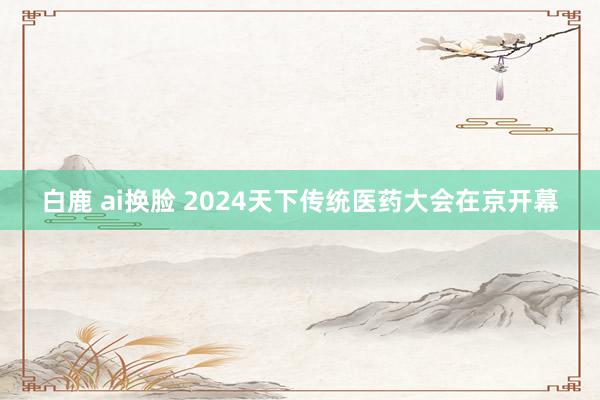 白鹿 ai换脸 2024天下传统医药大会在京开幕