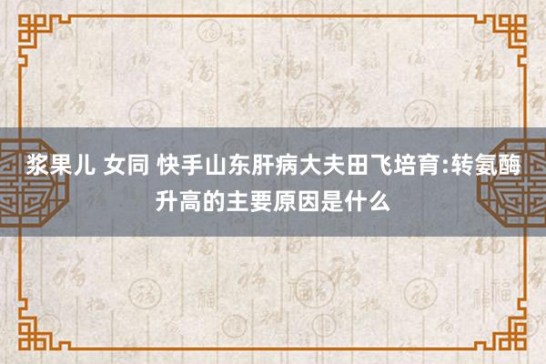 浆果儿 女同 快手山东肝病大夫田飞培育:转氨酶升高的主要原因是什么