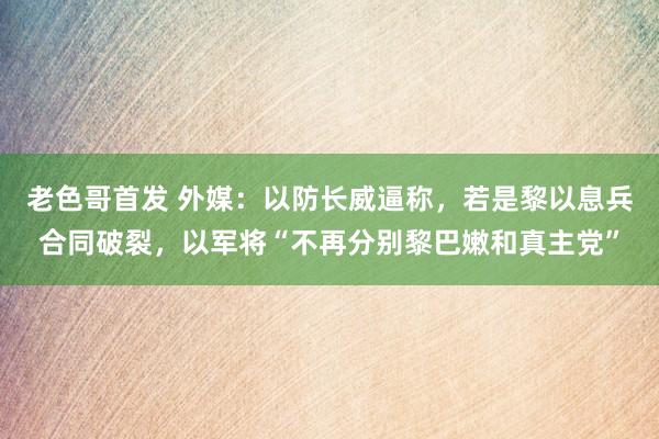 老色哥首发 外媒：以防长威逼称，若是黎以息兵合同破裂，以军将“不再分别黎巴嫩和真主党”