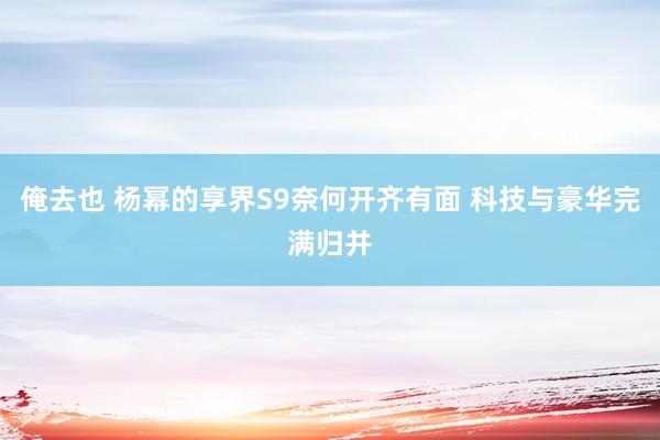 俺去也 杨幂的享界S9奈何开齐有面 科技与豪华完满归并