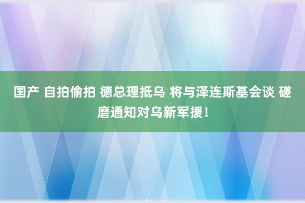 国产 自拍偷拍 德总理抵乌 将与泽连斯基会谈 磋磨通知对乌新军援！