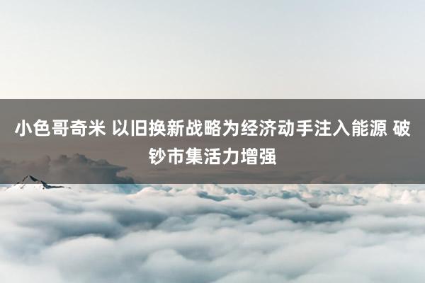 小色哥奇米 以旧换新战略为经济动手注入能源 破钞市集活力增强