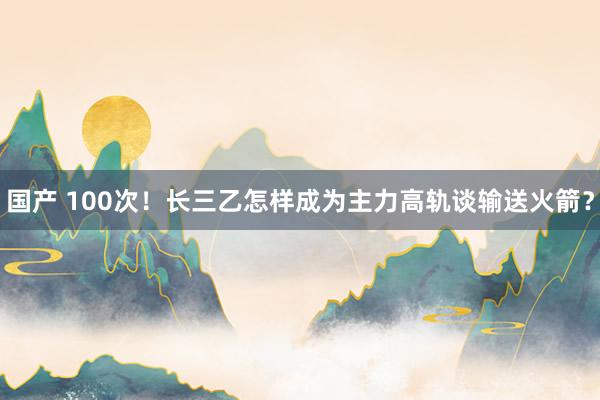 国产 100次！长三乙怎样成为主力高轨谈输送火箭？