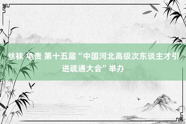 丝袜 龟责 第十五届“中国河北高级次东谈主才引进疏通大会”举办