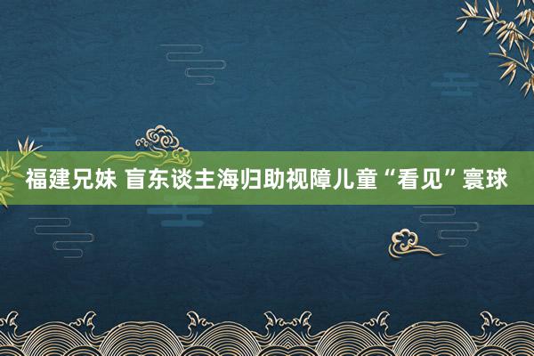 福建兄妹 盲东谈主海归助视障儿童“看见”寰球