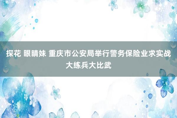 探花 眼睛妹 重庆市公安局举行警务保险业求实战大练兵大比武