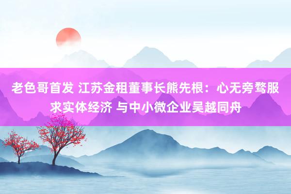 老色哥首发 江苏金租董事长熊先根：心无旁骛服求实体经济 与中小微企业吴越同舟