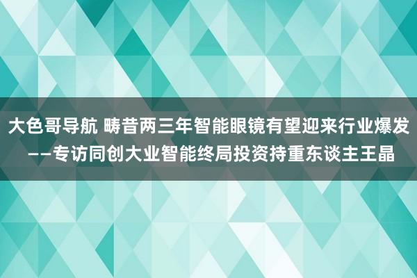 大色哥导航 畴昔两三年智能眼镜有望迎来行业爆发 ——专访同创大业智能终局投资持重东谈主王晶