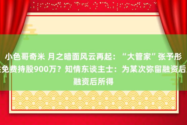 小色哥奇米 月之暗面风云再起：“大管家”张予彤瞒哄免费持股900万？知情东谈主士：为某次弥留融资后所得