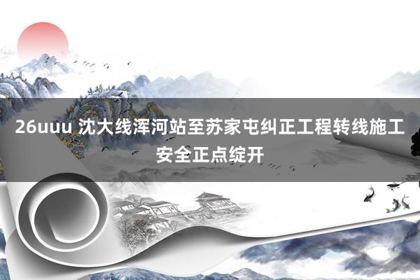 26uuu 沈大线浑河站至苏家屯纠正工程转线施工安全正点绽开