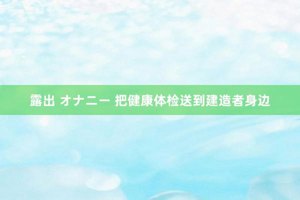 露出 オナニー 把健康体检送到建造者身边