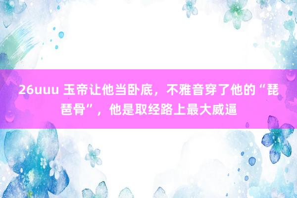 26uuu 玉帝让他当卧底，不雅音穿了他的“琵琶骨”，他是取经路上最大威逼