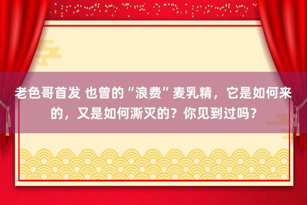 老色哥首发 也曾的“浪费”麦乳精，它是如何来的，又是如何澌灭的？你见到过吗？