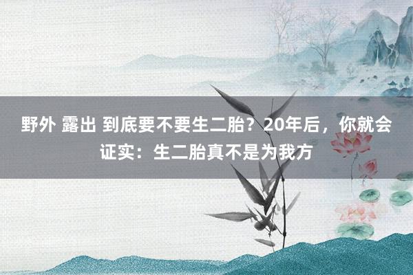 野外 露出 到底要不要生二胎？20年后，你就会证实：生二胎真不是为我方