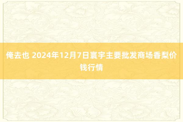 俺去也 2024年12月7日寰宇主要批发商场香梨价钱行情