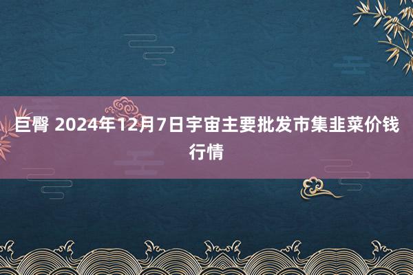 巨臀 2024年12月7日宇宙主要批发市集韭菜价钱行情