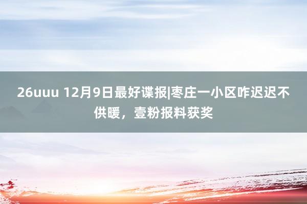 26uuu 12月9日最好谍报|枣庄一小区咋迟迟不供暖，壹粉报料获奖