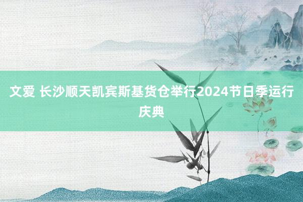 文爱 长沙顺天凯宾斯基货仓举行2024节日季运行庆典