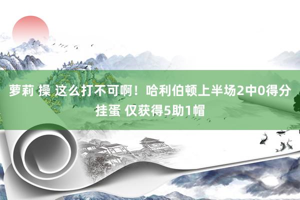 萝莉 操 这么打不可啊！哈利伯顿上半场2中0得分挂蛋 仅获得5助1帽