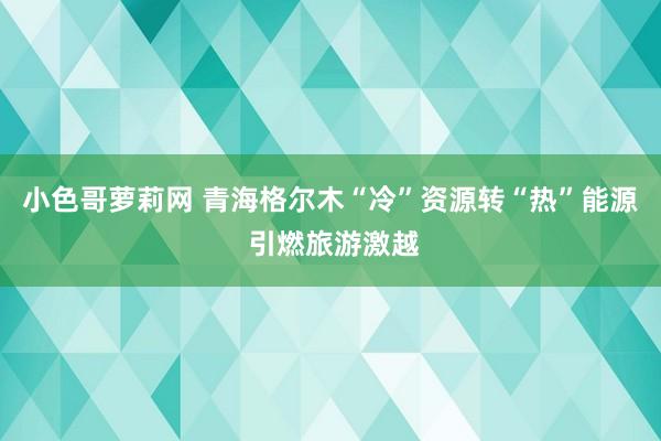 小色哥萝莉网 青海格尔木“冷”资源转“热”能源 引燃旅游激越