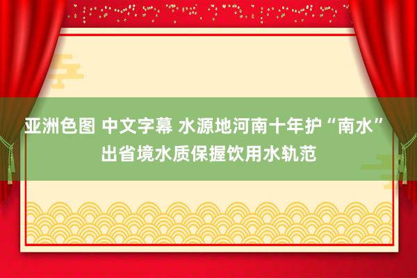 亚洲色图 中文字幕 水源地河南十年护“南水” 出省境水质保握饮用水轨范