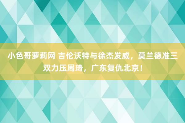 小色哥萝莉网 吉伦沃特与徐杰发威，莫兰德准三双力压周琦，广东复仇北京！