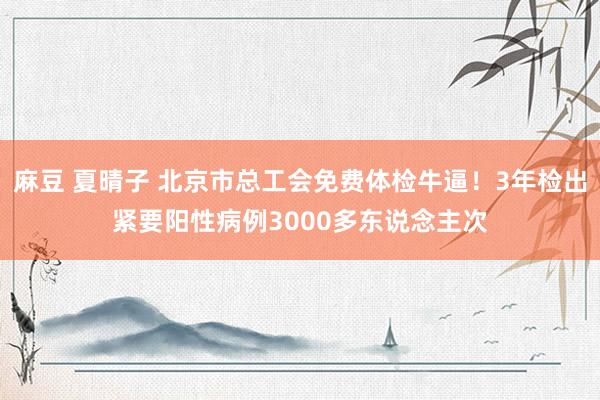 麻豆 夏晴子 北京市总工会免费体检牛逼！3年检出紧要阳性病例3000多东说念主次