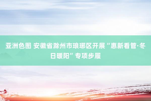 亚洲色图 安徽省滁州市琅琊区开展“惠新看管·冬日暖阳”专项步履