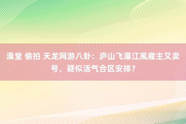 澡堂 偷拍 天龙网游八卦：庐山飞瀑江風雇主又卖号，疑似活气合区安排？