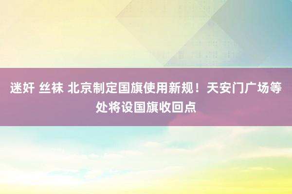 迷奸 丝袜 北京制定国旗使用新规！天安门广场等处将设国旗收回点