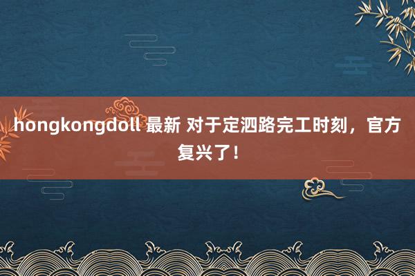 hongkongdoll 最新 对于定泗路完工时刻，官方复兴了！