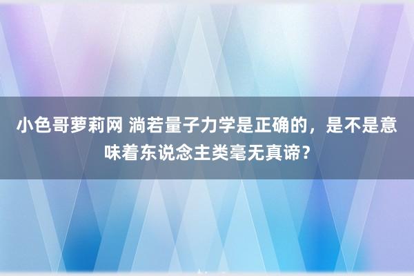 小色哥萝莉网 淌若量子力学是正确的，是不是意味着东说念主类毫无真谛？