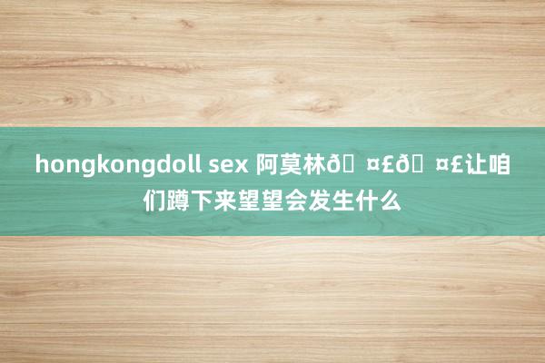 hongkongdoll sex 阿莫林🤣🤣让咱们蹲下来望望会发生什么