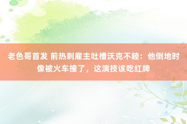 老色哥首发 前热刺雇主吐槽沃克不睦：他倒地时像被火车撞了，这演技该吃红牌