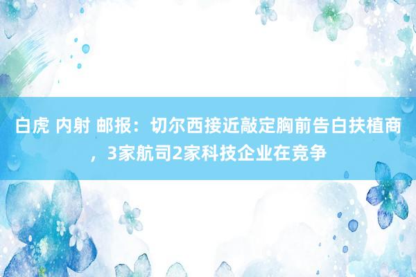 白虎 内射 邮报：切尔西接近敲定胸前告白扶植商，3家航司2家科技企业在竞争