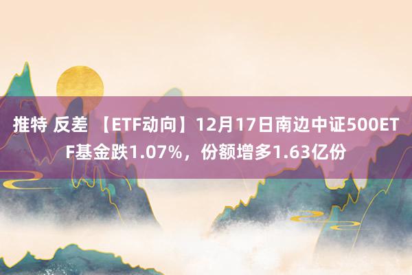 推特 反差 【ETF动向】12月17日南边中证500ETF基金跌1.07%，份额增多1.63亿份