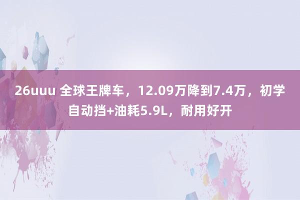 26uuu 全球王牌车，12.09万降到7.4万，初学自动挡+油耗5.9L，耐用好开