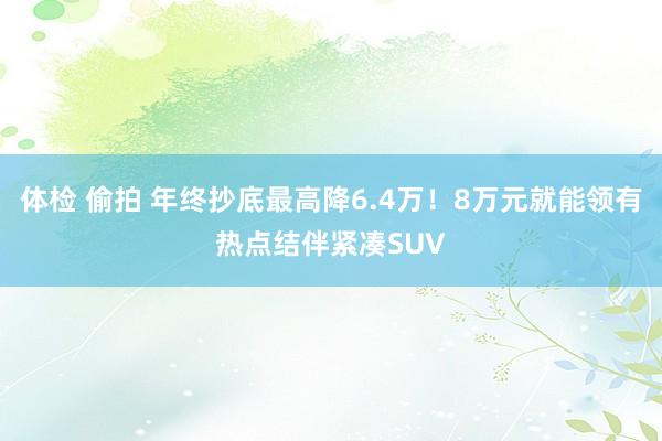 体检 偷拍 年终抄底最高降6.4万！8万元就能领有热点结伴紧凑SUV