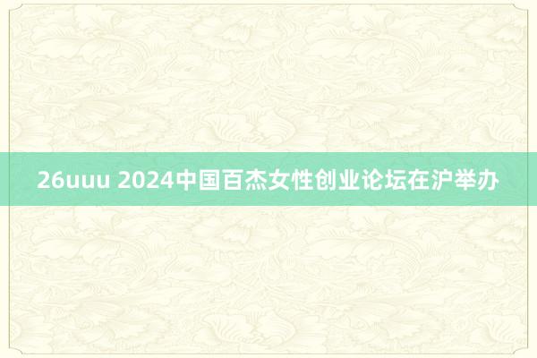 26uuu 2024中国百杰女性创业论坛在沪举办